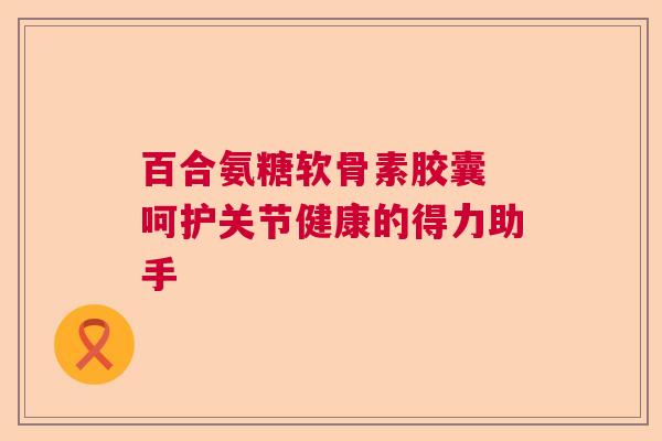 百合氨糖软骨素胶囊 呵护关节健康的得力助手
