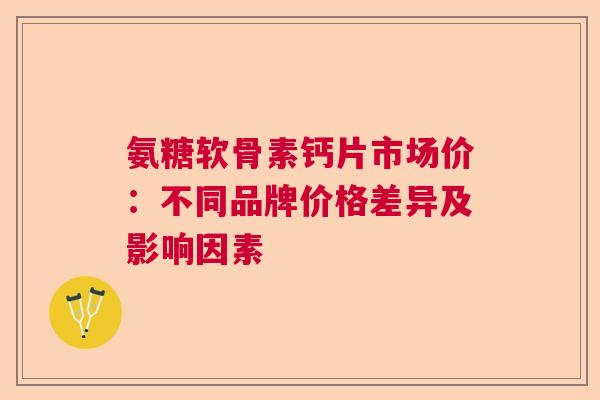 氨糖软骨素钙片市场价：不同品牌价格差异及影响因素