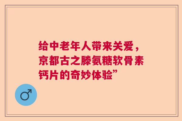 给中老年人带来关爱，京都古之滕氨糖软骨素钙片的奇妙体验”
