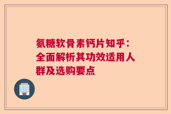 氨糖软骨素钙片知乎：全面解析其功效适用人群及选购要点
