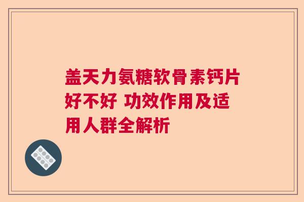 盖天力氨糖软骨素钙片好不好 功效作用及适用人群全解析
