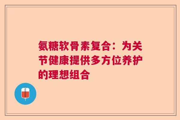 氨糖软骨素复合：为关节健康提供多方位养护的理想组合