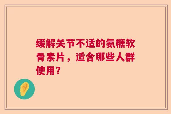 缓解关节不适的氨糖软骨素片，适合哪些人群使用？