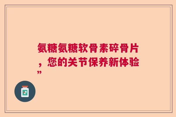 氨糖氨糖软骨素碎骨片，您的关节保养新体验”