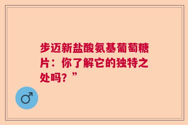 步迈新盐酸氨基葡萄糖片：你了解它的独特之处吗？”