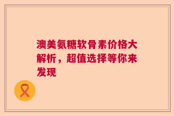 澳美氨糖软骨素价格大解析，超值选择等你来发现