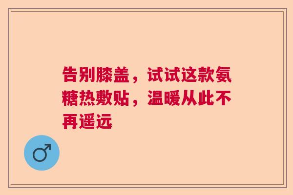 告别膝盖，试试这款氨糖热敷贴，温暖从此不再遥远