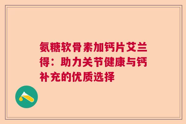 氨糖软骨素加钙片艾兰得：助力关节健康与钙补充的优质选择