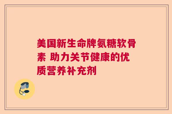 美国新生命牌氨糖软骨素 助力关节健康的优质营养补充剂