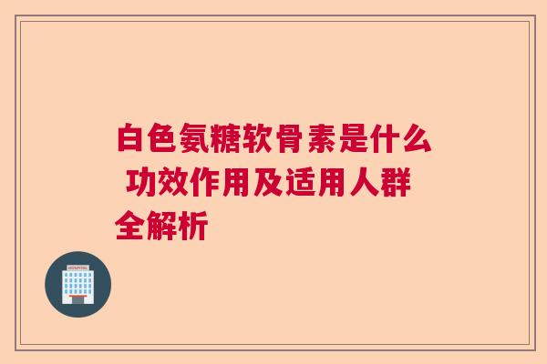 白色氨糖软骨素是什么 功效作用及适用人群全解析