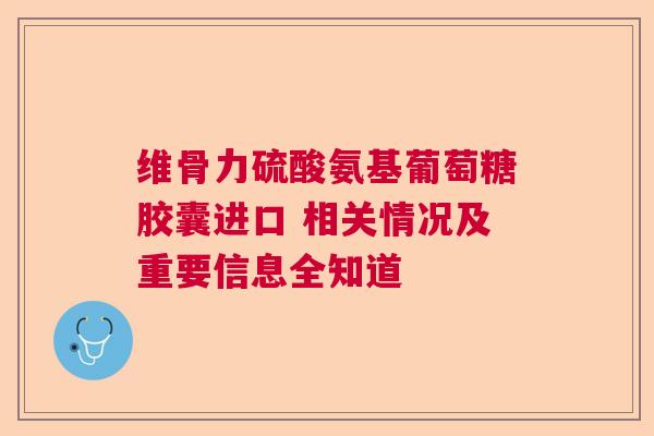 维骨力硫酸氨基葡萄糖胶囊进口 相关情况及重要信息全知道