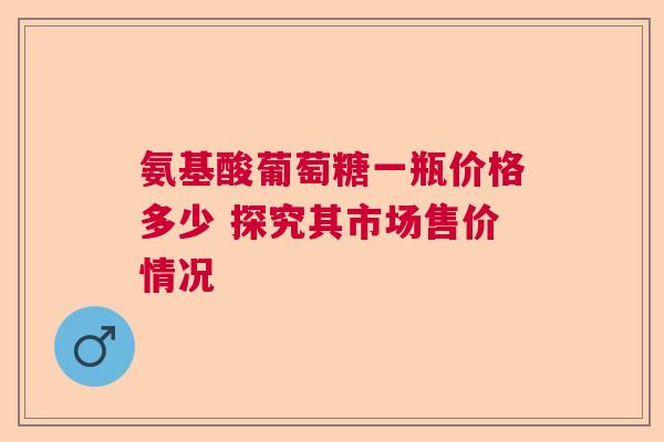 氨基酸葡萄糖一瓶价格多少 探究其市场售价情况