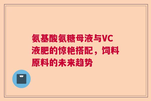 氨基酸氨糖母液与VC液肥的惊艳搭配，饲料原料的未来趋势