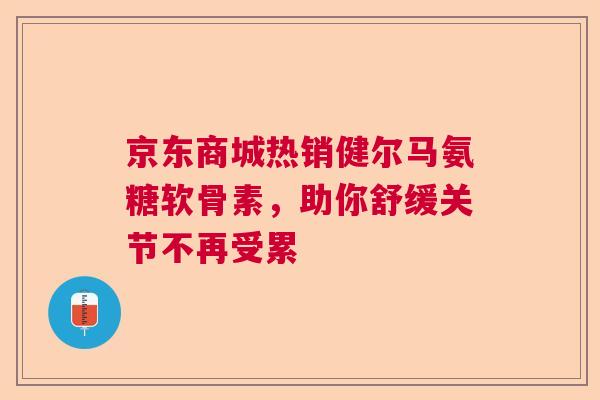 京东商城热销健尔马氨糖软骨素，助你舒缓关节不再受累