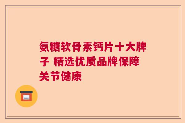 氨糖软骨素钙片十大牌子 精选优质品牌保障关节健康