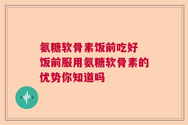 氨糖软骨素饭前吃好 饭前服用氨糖软骨素的优势你知道吗
