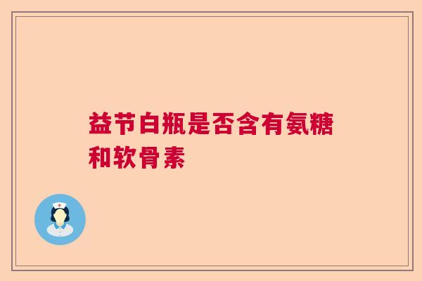 益节白瓶是否含有氨糖和软骨素
