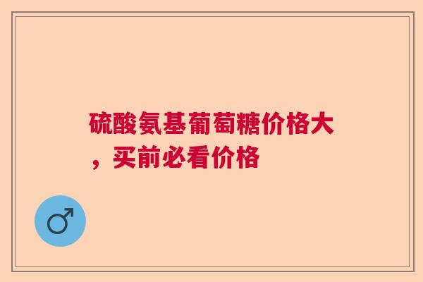 硫酸氨基葡萄糖价格大，买前必看价格