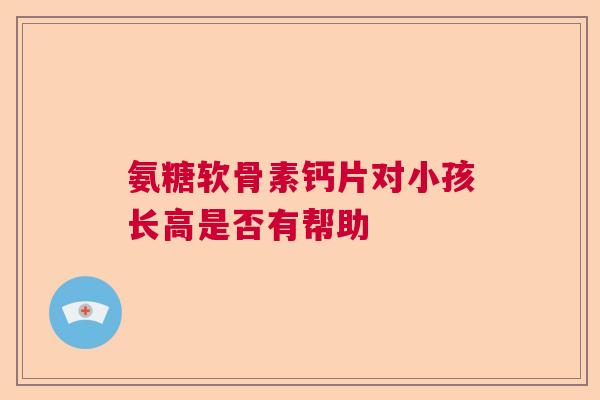 氨糖软骨素钙片对小孩长高是否有帮助