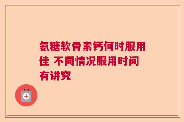 氨糖软骨素钙何时服用佳 不同情况服用时间有讲究
