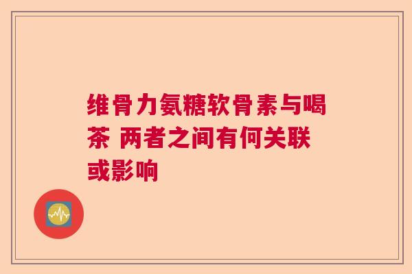 维骨力氨糖软骨素与喝茶 两者之间有何关联或影响