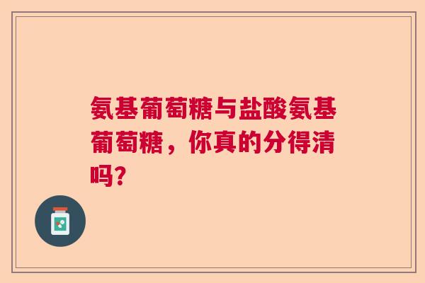 氨基葡萄糖与盐酸氨基葡萄糖，你真的分得清吗？