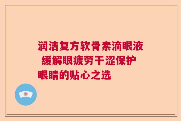 润洁复方软骨素滴眼液 缓解眼疲劳干涩保护眼睛的贴心之选
