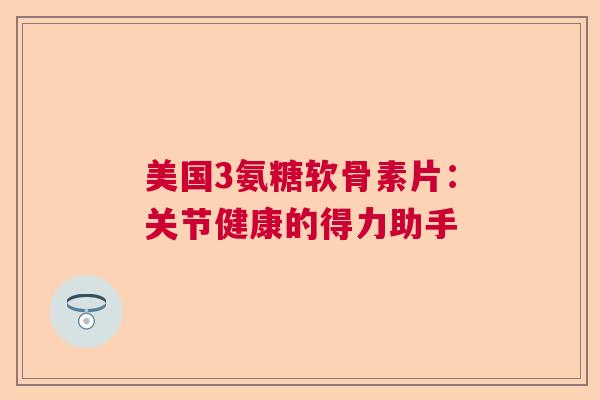 美国3氨糖软骨素片：关节健康的得力助手