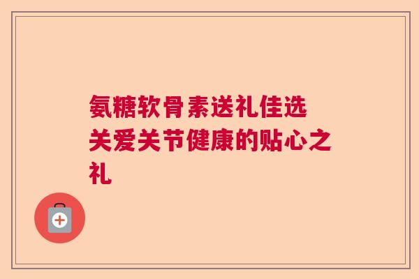 氨糖软骨素送礼佳选 关爱关节健康的贴心之礼
