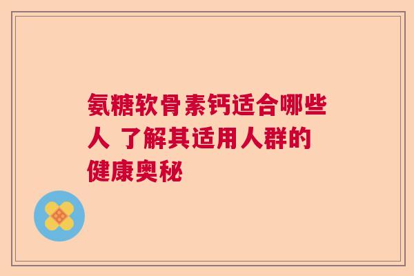 氨糖软骨素钙适合哪些人 了解其适用人群的健康奥秘