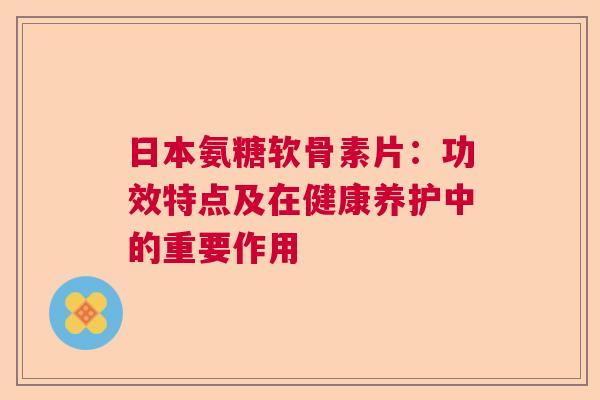 日本氨糖软骨素片：功效特点及在健康养护中的重要作用