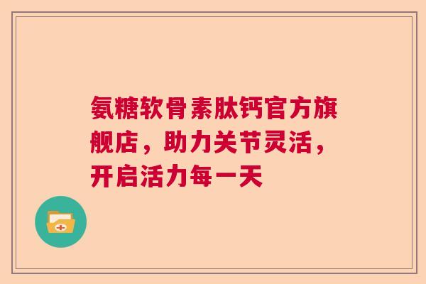 氨糖软骨素肽钙官方旗舰店，助力关节灵活，开启活力每一天