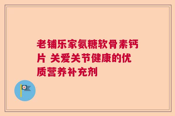 老铺乐家氨糖软骨素钙片 关爱关节健康的优质营养补充剂