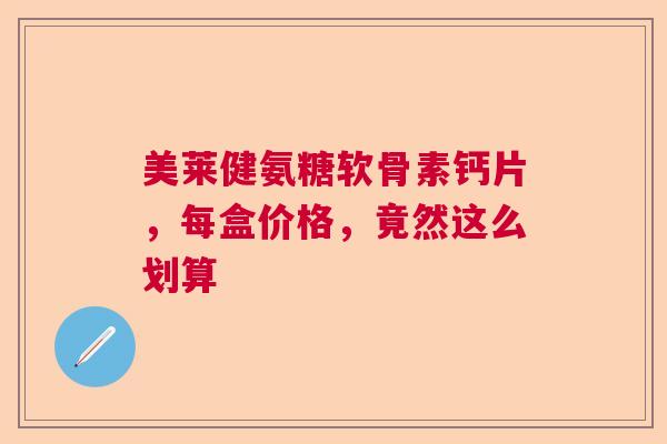美莱健氨糖软骨素钙片，每盒价格，竟然这么划算