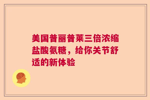 美国普丽普莱三倍浓缩盐酸氨糖，给你关节舒适的新体验