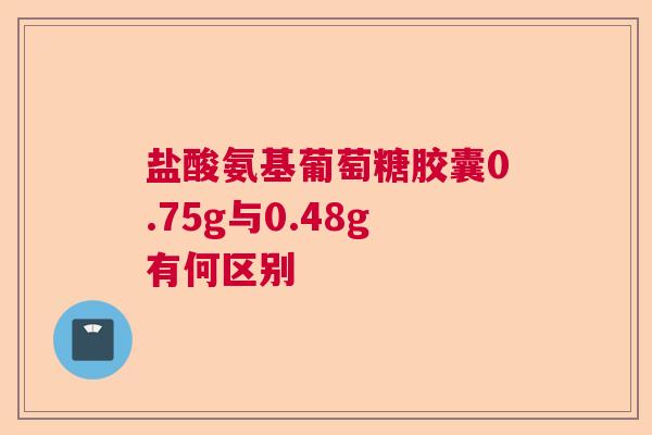 盐酸氨基葡萄糖胶囊0.75g与0.48g有何区别