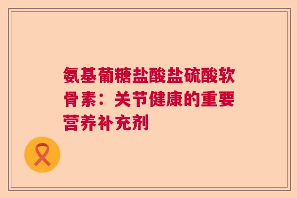 氨基葡糖盐酸盐硫酸软骨素：关节健康的重要营养补充剂