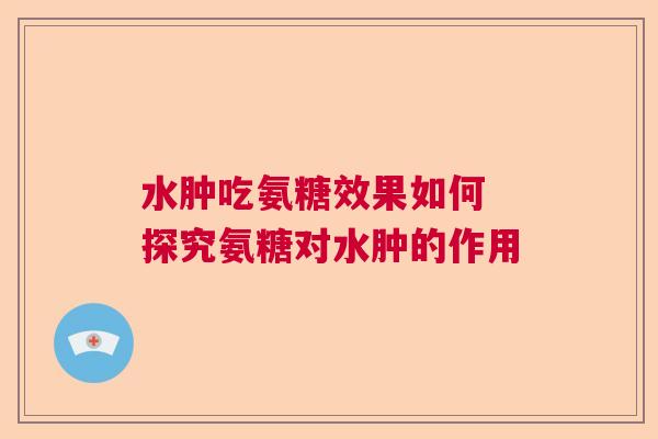 水肿吃氨糖效果如何 探究氨糖对水肿的作用