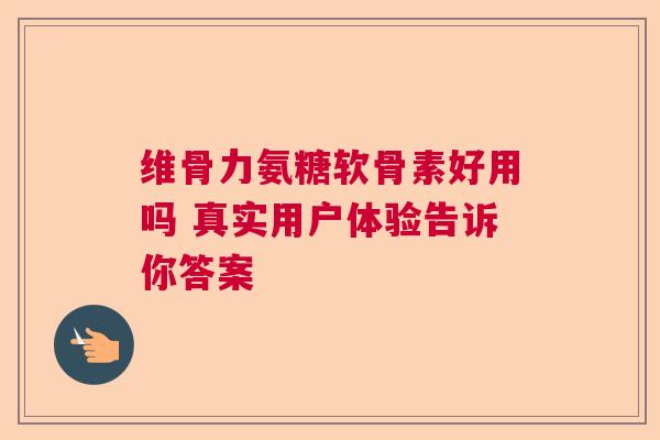 维骨力氨糖软骨素好用吗 真实用户体验告诉你答案