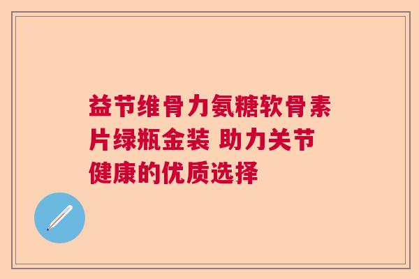 益节维骨力氨糖软骨素片绿瓶金装 助力关节健康的优质选择
