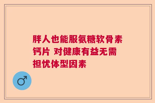 胖人也能服氨糖软骨素钙片 对健康有益无需担忧体型因素