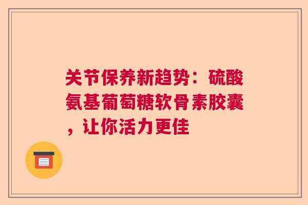 关节保养新趋势：硫酸氨基葡萄糖软骨素胶囊，让你活力更佳