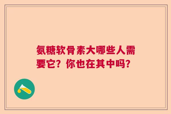 氨糖软骨素大哪些人需要它？你也在其中吗？
