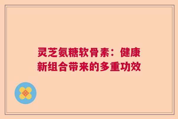 灵芝氨糖软骨素：健康新组合带来的多重功效