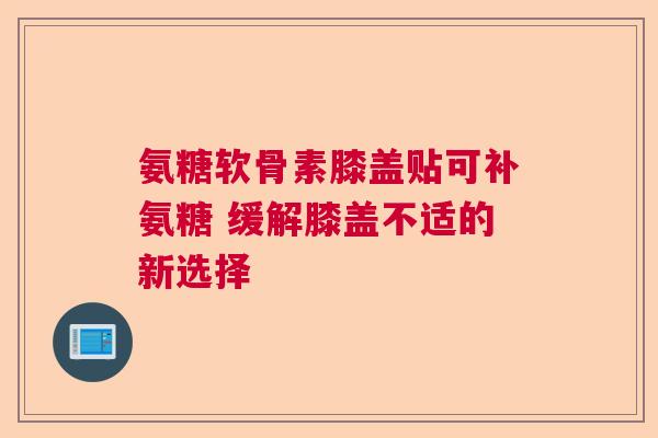 氨糖软骨素膝盖贴可补氨糖 缓解膝盖不适的新选择