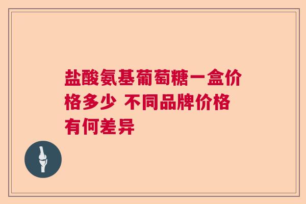 盐酸氨基葡萄糖一盒价格多少 不同品牌价格有何差异