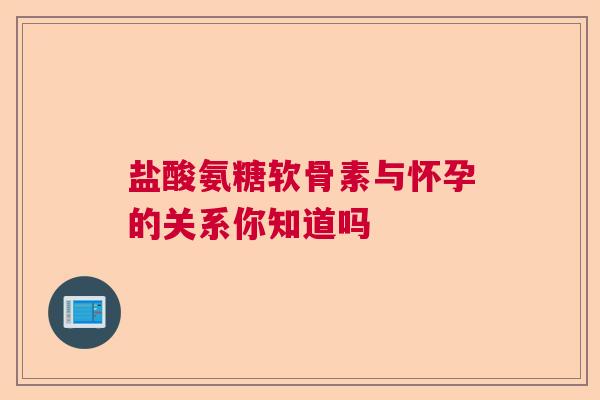 盐酸氨糖软骨素与怀孕的关系你知道吗