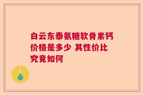 白云东泰氨糖软骨素钙价格是多少 其性价比究竟如何