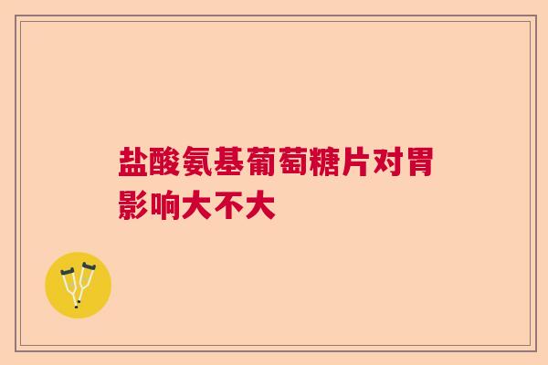 盐酸氨基葡萄糖片对胃影响大不大