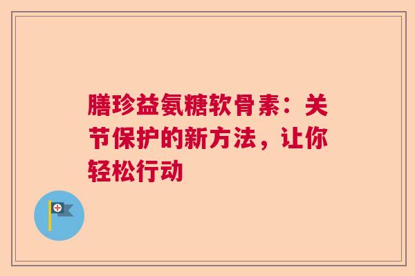 膳珍益氨糖软骨素：关节保护的新方法，让你轻松行动